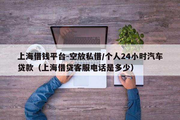 上海借钱平台-空放私借/个人24小时汽车贷款（上海借贷客服电话是多少）